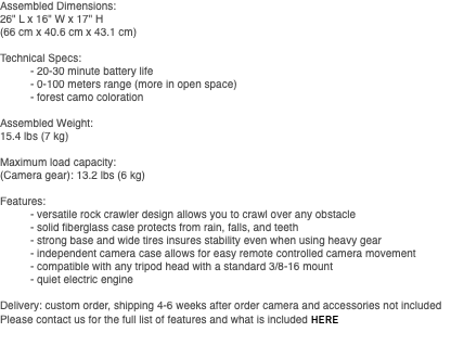 Assembled Dimensions: 26" L x 16" W x 17" H (66 cm x 40.6 cm x 43.1 cm) Technical Specs: - 20-30 minute battery life - 0-100 meters range (more in open space) - forest camo coloration Assembled Weight: 15.4 lbs (7 kg) Maximum load capacity: (Camera gear): 13.2 lbs (6 kg) Features: - versatile rock crawler design allows you to crawl over any obstacle - solid fiberglass case protects from rain, falls, and teeth - strong base and wide tires insures stability even when using heavy gear - independent camera case allows for easy remote controlled camera movement - compatible with any tripod head with a standard 3/8-16 mount - quiet electric engine Delivery: custom order, shipping 4-6 weeks after order camera and accessories not included Please contact us for the full list of features and what is included HERE 