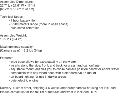 Assembled Dimensions: 26.7" L x 21.6" W x 11" H (68 cm x 55 cm x 28 cm) Technical Specs: - 1 hour battery life - 0-200 meters range (more in open space) - blue camo coloration Assembled Weight: 18.5 lbs (8.4 kg) Maximum load capacity: (Camera gear): 13.2 lbs (6 kg) Features: - wide base allows for extra stability on the water - inserts along the side, front, and back for grass, and camouflage - adjustable mount enables you to chose camera position bellow or above water - compatible with any tripod head with a standard 3/8-16 mount - on board lighting for use in darker areas - quiet electric engine Delivery: custom order, shipping 4-6 weeks after order camera housing not included Please contact us for the full list of features and what is included HERE