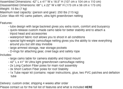 Assembled Dimensions: 42" L x 41" W x 18.5" H (107 cm x 104 cm x 110 cm) Disassembled Dimensions: 68" L x 22" W x 68" H (173 cm x 56 cm x 173 cm) Weight: 15 lbs (7 kg) Maximum load capacity: (person and gear): 250 lbs (115 kg) Color: Max-4® HD camo pattern, ultra light green/brown netting Features: - tube design with large backrest gives you extra room, comfort and buoyancy - quick-release custom made camo table for better stability and to attach a tripod head and accessories - waterproof fabric roof allows you to shoot in all conditions - special light-weight camouflage netting gives you the ability to view everything around you but still stay invisible - large armrest storage, rear storage pockets - D-rings for attaching gear, creel bags and safety rope Includes: - large camo table for camera stability and tripod mount - 42" L x 41" W Ultra light green/brown camouflage netting - 2x Long Carbon Fiber poles for main roof assembly - 3x Short Carbon Fiber poles for roof Stability - 1x Tube repair kit (contains: repair instructions, glue, two PVC patches and deflation tube Delivery: custom order, shipping 4 weeks after order Please contact us for the full list of features and what is included HERE