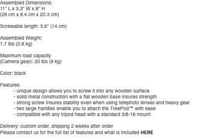 Assembled Dimensions: 11" L x 3.3" W x 8" H (28 cm x 8.4 cm x 20.3 cm) Screwable length: 5.6" (14 cm) Assembled Weight: 1.7 lbs (0.8 kg) Maximum load capacity (Camera gear): 20 lbs (9 kg) Color: black Features: - unique design allows you to screw it into any wooden surface - solid metal construction with a flat wooden base insures strength - strong screw insures stability even when using telephoto lenses and heavy gear - two large handles enable you to attach the TreePod™ with ease - compatible with any tripod head with a standard 3/8-16 mount Delivery: custom order, shipping 2 weeks after order Please contact us for the full list of features and what is included HERE